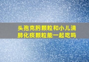 头孢克肟颗粒和小儿清肺化痰颗粒能一起吃吗