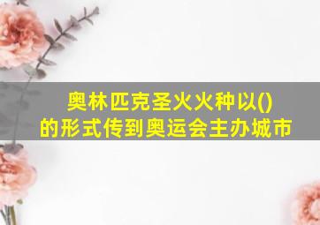 奥林匹克圣火火种以()的形式传到奥运会主办城市