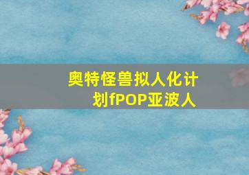 奥特怪兽拟人化计划fPOP亚波人