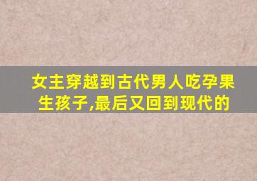 女主穿越到古代男人吃孕果生孩子,最后又回到现代的