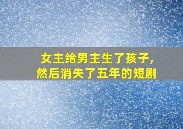 女主给男主生了孩子,然后消失了五年的短剧