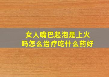 女人嘴巴起泡是上火吗怎么治疗吃什么药好