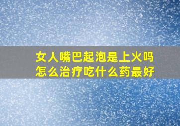 女人嘴巴起泡是上火吗怎么治疗吃什么药最好