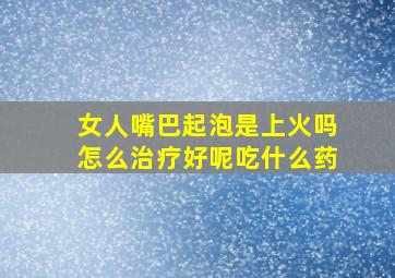 女人嘴巴起泡是上火吗怎么治疗好呢吃什么药