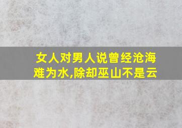 女人对男人说曾经沧海难为水,除却巫山不是云