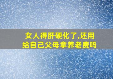 女人得肝硬化了,还用给自己父母拿养老费吗