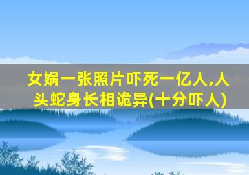 女娲一张照片吓死一亿人,人头蛇身长相诡异(十分吓人)