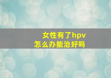 女性有了hpv怎么办能治好吗