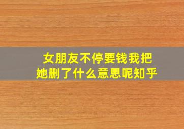 女朋友不停要钱我把她删了什么意思呢知乎