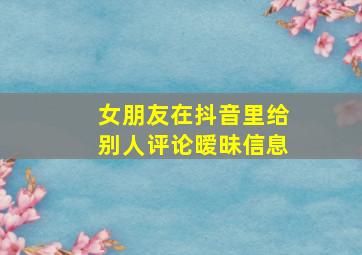 女朋友在抖音里给别人评论暧昧信息