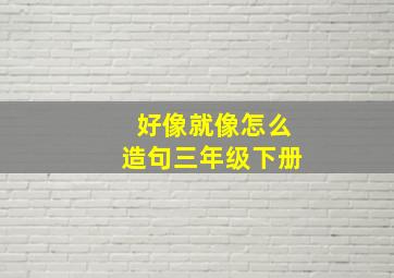 好像就像怎么造句三年级下册