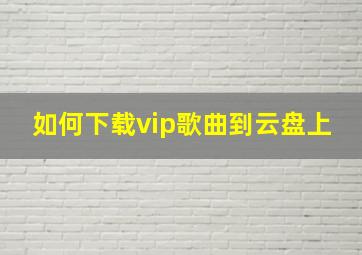 如何下载vip歌曲到云盘上