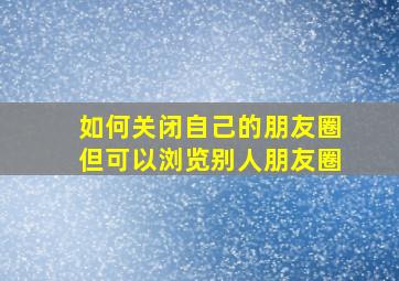 如何关闭自己的朋友圈但可以浏览别人朋友圈