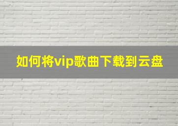 如何将vip歌曲下载到云盘