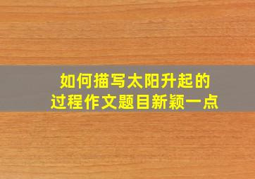 如何描写太阳升起的过程作文题目新颖一点