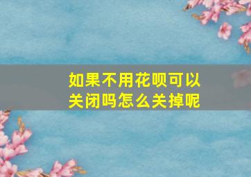 如果不用花呗可以关闭吗怎么关掉呢