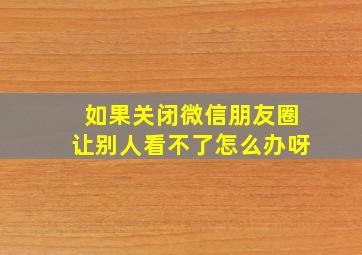 如果关闭微信朋友圈让别人看不了怎么办呀