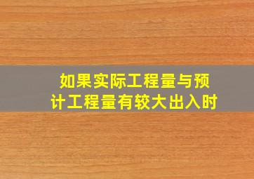 如果实际工程量与预计工程量有较大出入时