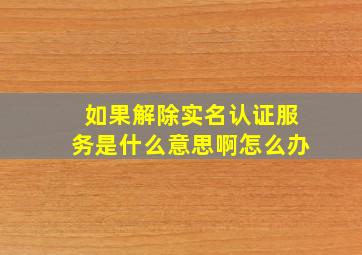 如果解除实名认证服务是什么意思啊怎么办