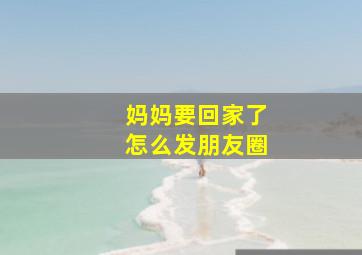 妈妈要回家了怎么发朋友圈