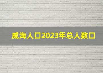 威海人口2023年总人数口