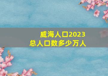 威海人口2023总人口数多少万人