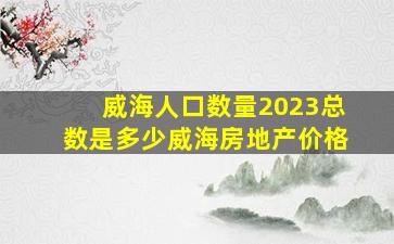 威海人口数量2023总数是多少威海房地产价格