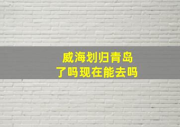 威海划归青岛了吗现在能去吗