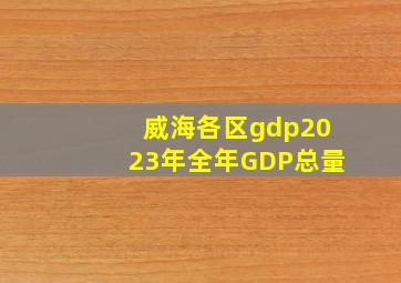 威海各区gdp2023年全年GDP总量