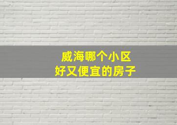 威海哪个小区好又便宜的房子