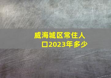 威海城区常住人口2023年多少