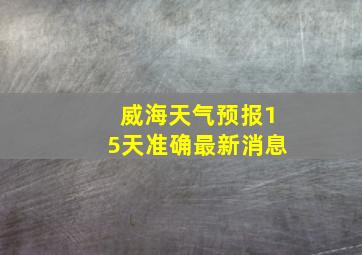 威海天气预报15天准确最新消息