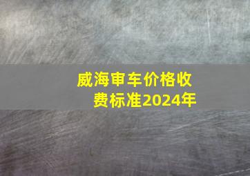 威海审车价格收费标准2024年