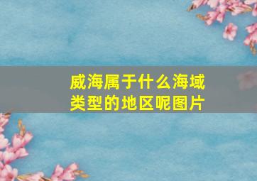 威海属于什么海域类型的地区呢图片