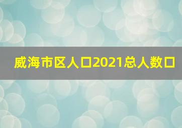 威海市区人口2021总人数口