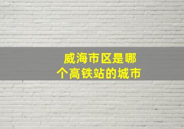 威海市区是哪个高铁站的城市