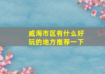 威海市区有什么好玩的地方推荐一下