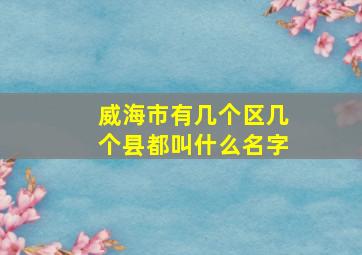 威海市有几个区几个县都叫什么名字