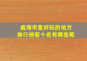 威海市里好玩的地方排行榜前十名有哪些呢