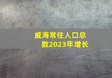 威海常住人口总数2023年增长