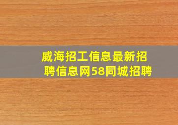 威海招工信息最新招聘信息网58同城招聘