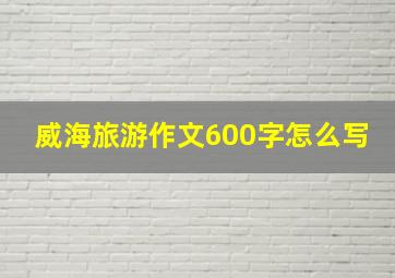 威海旅游作文600字怎么写