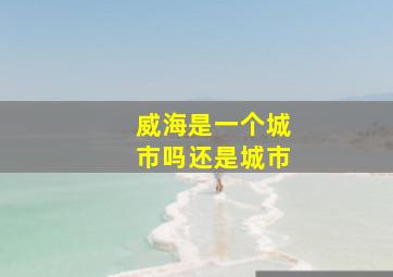 威海是一个城市吗还是城市