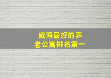 威海最好的养老公寓排名第一