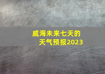 威海未来七天的天气预报2023