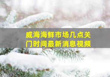 威海海鲜市场几点关门时间最新消息视频