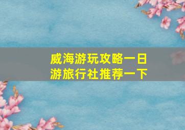 威海游玩攻略一日游旅行社推荐一下