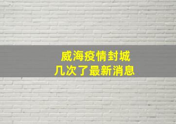 威海疫情封城几次了最新消息