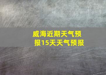 威海近期天气预报15天天气预报