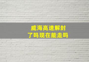 威海高速解封了吗现在能走吗